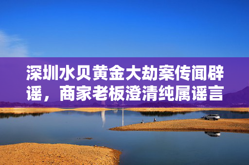 深圳水贝黄金大劫案传闻辟谣，商家老板澄清纯属谣言