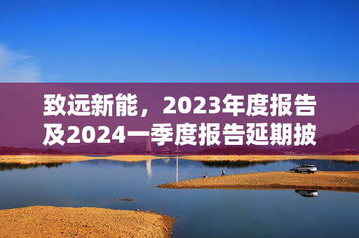 致远新能，2023年度报告及2024一季度报告延期披露公告