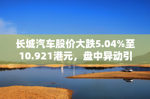 长城汽车股价大跌5.04%至10.921港元，盘中异动引关注。