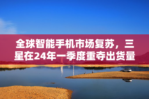 全球智能手机市场复苏，三星在24年一季度重夺出货量第一，增长达11%