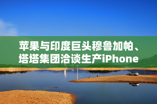 苹果与印度巨头穆鲁加帕、塔塔集团洽谈生产iPhone摄像头部件的商业合作背景