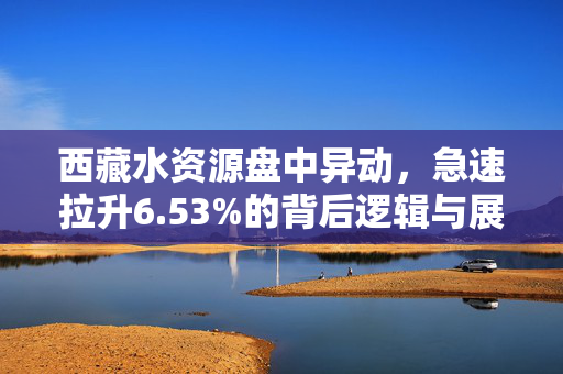 西藏水资源盘中异动，急速拉升6.53%的背后逻辑与展望