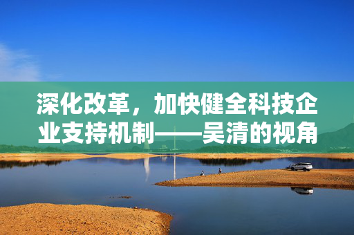 深化改革，加快健全科技企业支持机制——吴清的视角与行动指南