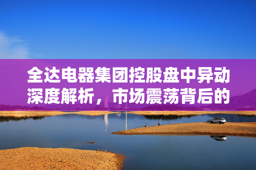 全达电器集团控股盘中异动深度解析，市场震荡背后的原因探究