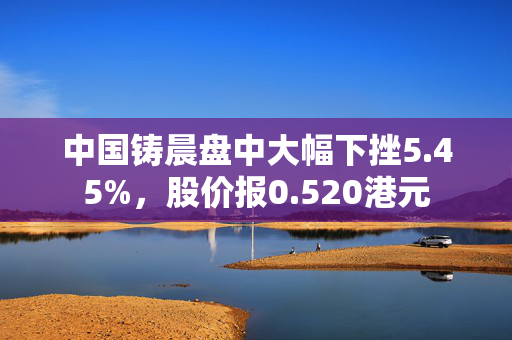 中国铸晨盘中大幅下挫5.45%，股价报0.520港元
