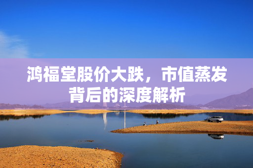 鸿福堂股价大跌，市值蒸发背后的深度解析