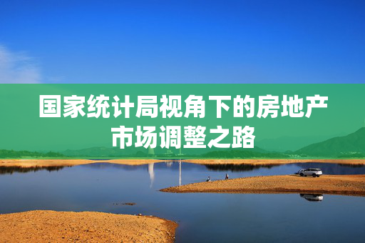 国家统计局视角下的房地产市场调整之路