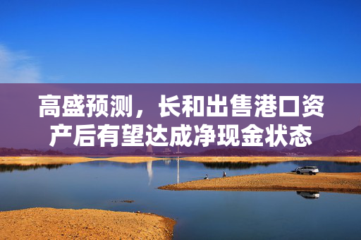 高盛预测，长和出售港口资产后有望达成净现金状态
