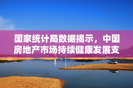 国家统计局数据揭示，中国房地产市场持续健康发展支撑条件依然坚实