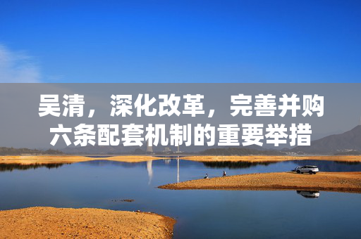 吴清，深化改革，完善并购六条配套机制的重要举措