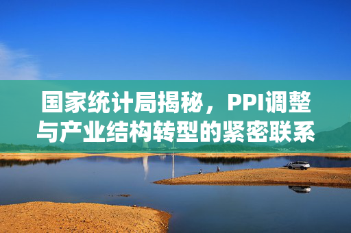 国家统计局揭秘，PPI调整与产业结构转型的紧密联系
