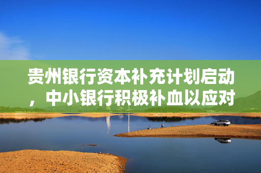 贵州银行资本补充计划启动，中小银行积极补血以应对大考