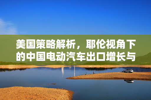 美国策略解析，耶伦视角下的中国电动汽车出口增长与推动国内电动汽车行业成功