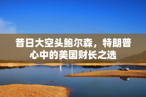 昔日大空头鲍尔森，特朗普心中的美国财长之选