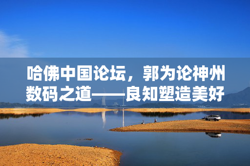 哈佛中国论坛，郭为论神州数码之道——良知塑造美好世界