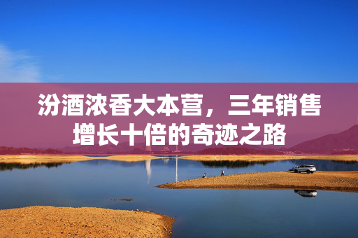 汾酒浓香大本营，三年销售增长十倍的奇迹之路