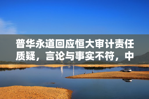 普华永道回应恒大审计责任质疑，言论与事实不符，中国区主席涉案已正式报案