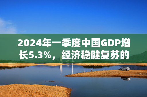 2024年一季度中国GDP增长5.3%，经济稳健复苏的积极信号
