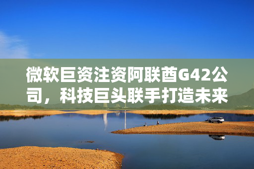 微软巨资注资阿联酋G42公司，科技巨头联手打造未来智能生态新篇章