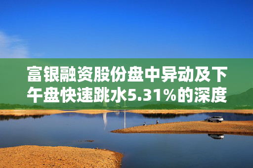 富银融资股份盘中异动及下午盘快速跳水5.31%的深度解析