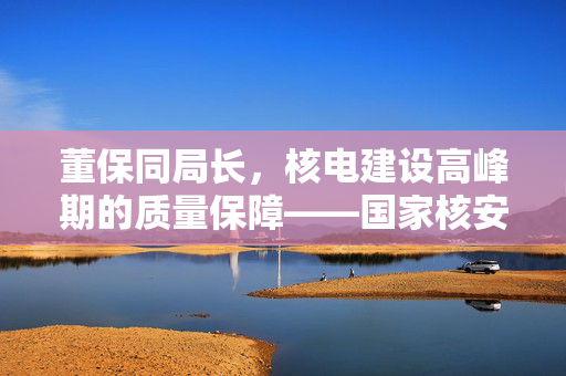 董保同局长，核电建设高峰期的质量保障——国家核安全局的重要课题