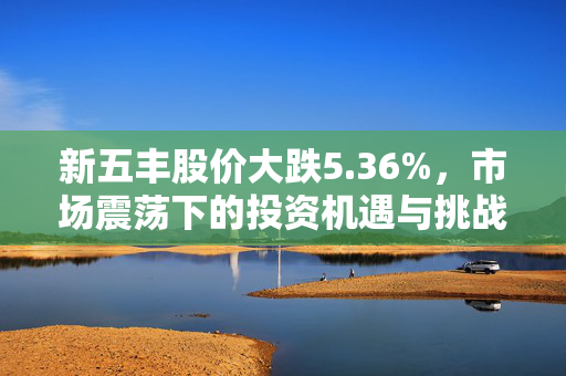 新五丰股价大跌5.36%，市场震荡下的投资机遇与挑战