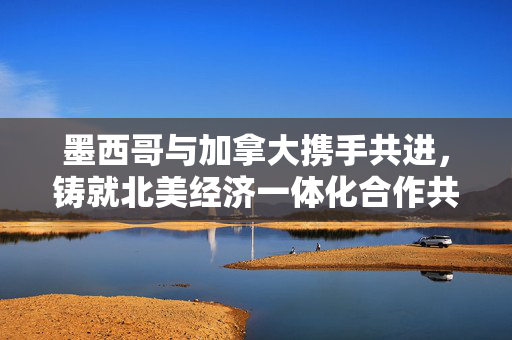 墨西哥与加拿大携手共进，铸就北美经济一体化合作共赢新篇章