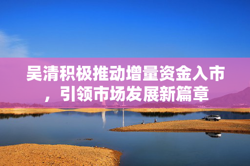 吴清积极推动增量资金入市，引领市场发展新篇章