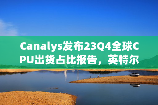 Canalys发布23Q4全球CPU出货占比报告，英特尔领先地位稳固