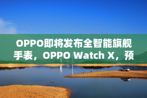 OPPO即将发布全智能旗舰手表，OPPO Watch X，预约通道已开启