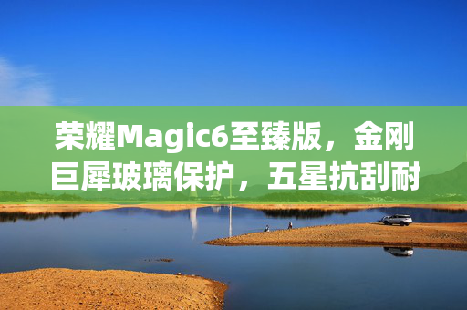荣耀Magic6至臻版，金刚巨犀玻璃保护，五星抗刮耐摔，引领手机耐用新标准