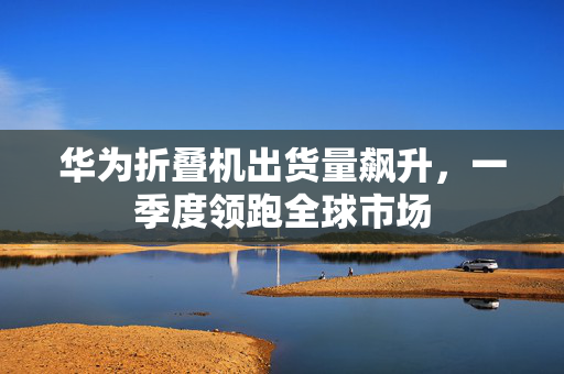 华为折叠机出货量飙升，一季度领跑全球市场