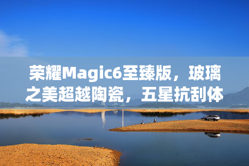 荣耀Magic6至臻版，玻璃之美超越陶瓷，五星抗刮体验裸机无忧