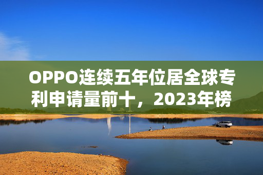 OPPO连续五年位居全球专利申请量前十，2023年榜单揭晓