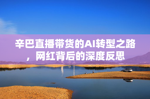 辛巴直播带货的AI转型之路，网红背后的深度反思