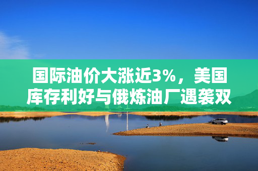 国际油价大涨近3%，美国库存利好与俄炼油厂遇袭双重影响下