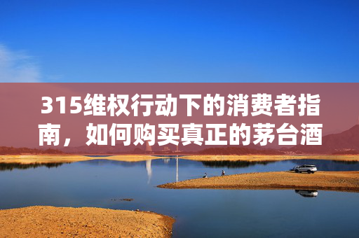 315维权行动下的消费者指南，如何购买真正的茅台酒