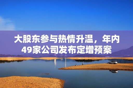 大股东参与热情升温，年内49家公司发布定增预案