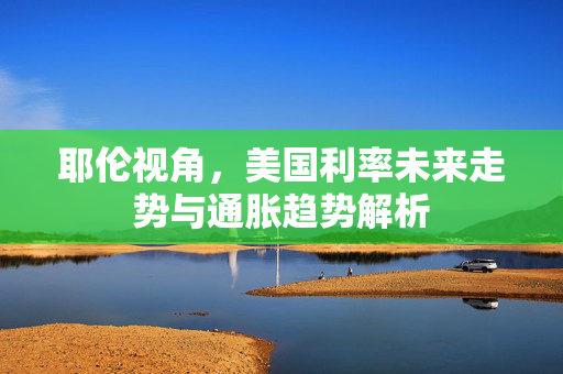 耶伦视角，美国利率未来走势与通胀趋势解析
