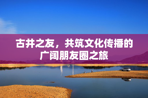 古井之友，共筑文化传播的广阔朋友圈之旅