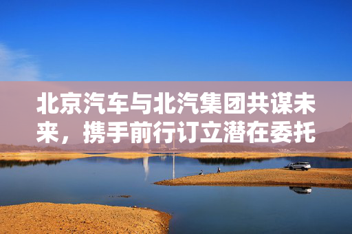 北京汽车与北汽集团共谋未来，携手前行订立潜在委托安排