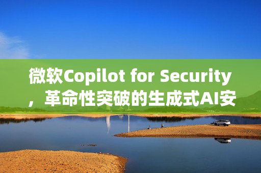 微软Copilot for Security，革命性突破的生成式AI安全解决方案