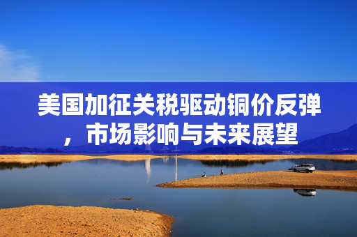 美国加征关税驱动铜价反弹，市场影响与未来展望