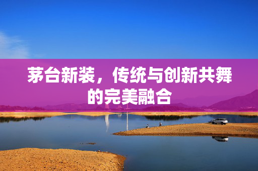 茅台新装，传统与创新共舞的完美融合