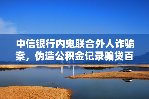 中信银行内鬼联合外人诈骗案，伪造公积金记录骗贷百万，终身禁业后的严厉教训