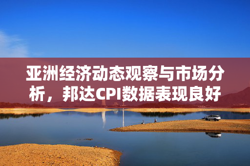 亚洲经济动态观察与市场分析，邦达CPI数据表现良好，美元指数小幅收涨