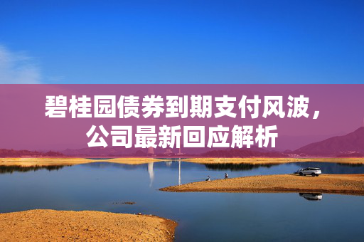 碧桂园债券到期支付风波，公司最新回应解析