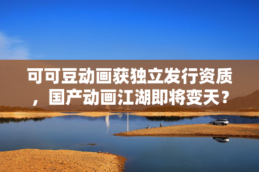 可可豆动画获独立发行资质，国产动画江湖即将变天？