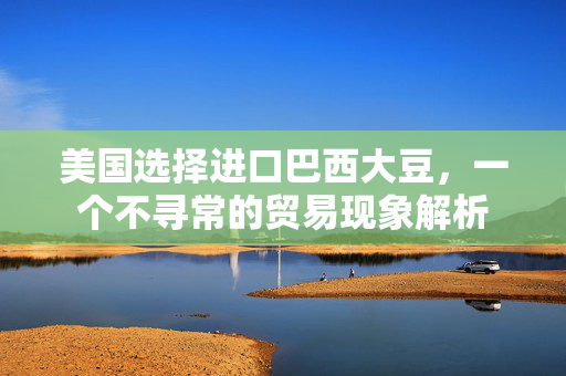 美国选择进口巴西大豆，一个不寻常的贸易现象解析