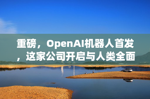 重磅，OpenAI机器人首发，这家公司开启与人类全面对话新纪元